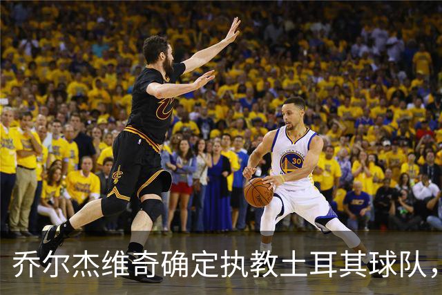 乔尔杰维奇确定执教土耳其球队，在中国男篮下课后 首度拿起教鞭！