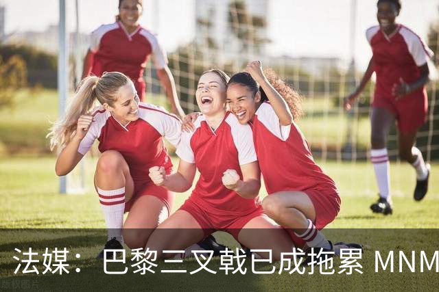 法媒：巴黎三叉戟已成拖累 MNM一起上场进球率大降